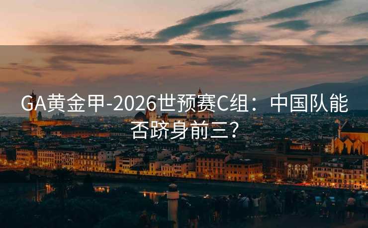 GA黃金甲-2026世預賽C組:中國隊能否躋身前三? GA黃金甲-2026世預賽C組:中國隊能否躋身前三?